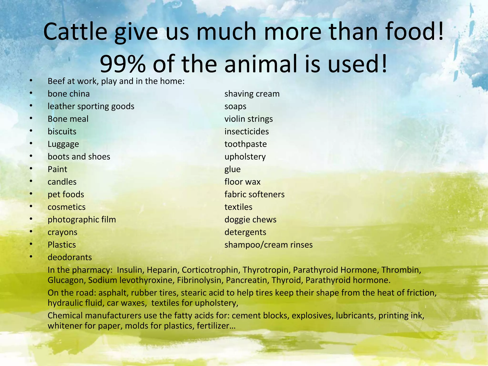 Cattle give us much more than food!
•
         99% of the animal is used!
    Beef at work, play and in the home:
•   bone china                                       shaving cream
•   leather sporting goods                           soaps
•   Bone meal                                        violin strings
•   biscuits                                         insecticides
•   Luggage                                          toothpaste
•   boots and shoes                                  upholstery
•   Paint                                            glue
•   candles                                          floor wax
•   pet foods                                        fabric softeners
•   cosmetics                                        textiles
•   photographic film                                doggie chews
•   crayons                                          detergents
•   Plastics                                         shampoo/cream rinses
•   deodorants
    In the pharmacy: Insulin, Heparin, Corticotrophin, Thyrotropin, Parathyroid Hormone, Thrombin,
    Glucagon, Sodium levothyroxine, Fibrinolysin, Pancreatin, Thyroid, Parathyroid hormone.
    On the road: asphalt, rubber tires, stearic acid to help tires keep their shape from the heat of friction,
    hydraulic fluid, car waxes, textiles for upholstery,
    Chemical manufacturers use the fatty acids for: cement blocks, explosives, lubricants, printing ink,
    whitener for paper, molds for plastics, fertilizer…
 