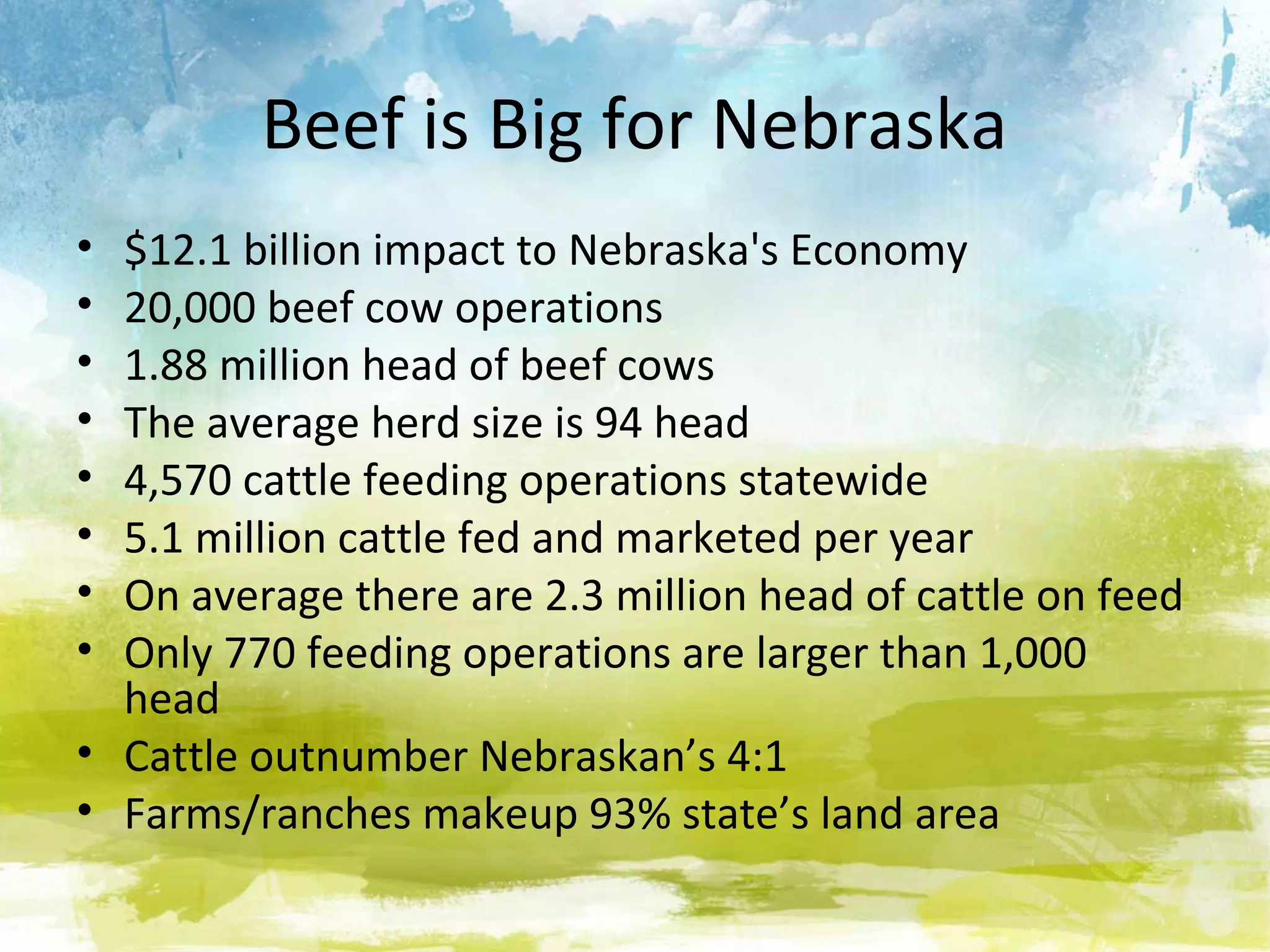 Beef is Big for Nebraska
• $12.1 billion impact to Nebraska's Economy
• 20,000 beef cow operations
• 1.88 million head of beef cows
• The average herd size is 94 head
• 4,570 cattle feeding operations statewide
• 5.1 million cattle fed and marketed per year
• On average there are 2.3 million head of cattle on feed
• Only 770 feeding operations are larger than 1,000
  head
• Cattle outnumber Nebraskan’s 4:1
• Farms/ranches makeup 93% state’s land area
 