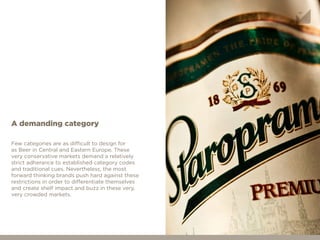 Few categories are as difficult to design for
as Beer in Central and Eastern Europe. These
very conservative markets demand a relatively
strict adherance to established category codes
and traditional cues. Nevertheless, the most
forward thinking brands push hard against these
restrictions in order to differentiate themselves
and create shelf impact and buzz in these very,
very crowded markets.
A demanding category
 