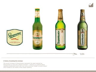 The recent re-design of Staropramen represents the latest attempt by
Staropramen to move the category forward — cleaning up cluttered labels,
updating established brand cues, and using consumer insight to build a brand
which speaks to the needs of their target audience.
A history of pushing the envelope
2011
 