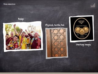 Heritage images
Badge
Physical, tactile, feel
Three objectives
 