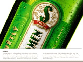 The final identity, as expressed mainly on packaging, uses a number of
2D and 3D enhancements. The use of a vertical label - already a big step
pioneered by Staropramen years ago (and copied countless times since),
is continued here and made even more powerful by the use of the ‘S’ as a
strong, unique new mark, or badge, for the brand. Whereas the logomark
on the old brand was shunted to the side, it now takes center stage. The
brand name and mark become true heroes of the brand. Many of the quality
cues which before cluttered the design have now been migrated to the
bottle itself in a series of embossments and a new structure which is both
distinctive and bold.
A new icon
 