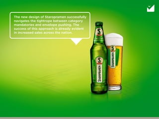 The new design of Staropramen successfully
navigates the tightrope between category
mandatories and envelope pushing. The
success of this approach is already evident
in increased sales across the nation.
 