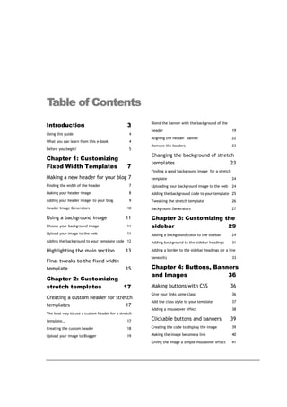 Table of Contents
                                                    Blend the banner with the background of the
Introduction                                  3
                                                    header                                          19
Using this guide                               4
                                                    Aligning the header banner                      22
What you can learn from this e-book            4
                                                    Remove the borders                              23
Before you begin!                              5
                                                    Changing the background of stretch
Chapter 1: Customizing
                                                    templates                        23
Fixed Width Templates                         7
                                                    Finding a good background image for a stretch
Making a new header for your blog 7                 template                                        24
Finding the width of the header                7    Uploading your background image to the web      24
Making your header image                       8    Adding the background code to your template 25
Adding your header image to your blog          9    Tweaking the stretch template                   26
Header Image Generators                       10    Background Generators                           27

Using a background image                     11     Chapter 3: Customizing the
Choose your background image                  11    sidebar                 29
Upload your image to the web                  11    Adding a background color to the sidebar        29
Adding the background to your template code 12      Adding background to the sidebar headings       31

Highlighting the main section                13     Adding a border to the sidebar headings (or a line
                                                    beneath)                                        33
Final tweaks to the fixed width
template                                     15     Chapter 4: Buttons, Banners
                                                    and Images              36
Chapter 2: Customizing
stretch templates      17                           Making buttons with CSS                        36
                                                    Give your links some class!                     36
Creating a custom header for stretch
                                                    Add the class style to your template            37
templates                        17
                                                    Adding a mouseover effect                       38
The best way to use a custom header for a stretch
template…                                     17    Clickable buttons and banners                  39
Creating the custom header                    18    Creating the code to display the image          39

Upload your image to Blogger                  19    Making the image become a link                  40
                                                    Giving the image a simple mouseover effect      41
 