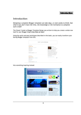 Introduction

Introduction
Designing a complete Blogger template can take days, or even weeks to finish. But
what if you don’t have the time, the knowledge or the inclination to complete
such a task?

The Cheats’ Guide to Blogger Template Design was written to help you create a whole new
look for your Blogger blog in less than an hour!

Using the quick and easy techniques described in this book, you can easily transform your
boring Blogger template from this:




Into something inspiring instead:




                                            3
 