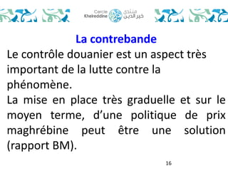 16 
La contrebande 
Le contrôle douanier est un aspect très 
important de la lutte contre la 
phénomène. 
La mise en place très graduelle et sur le 
moyen terme, d’une politique de prix 
maghrébine peut être une solution 
(rapport BM). 
 