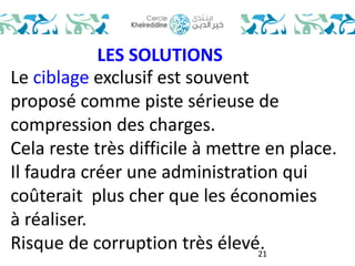 21 
LES SOLUTIONS 
Le ciblage exclusif est souvent 
proposé comme piste sérieuse de 
compression des charges. 
Cela reste très difficile à mettre en place. 
Il faudra créer une administration qui 
coûterait plus cher que les économies 
à réaliser. 
Risque de corruption très élevé. 
 