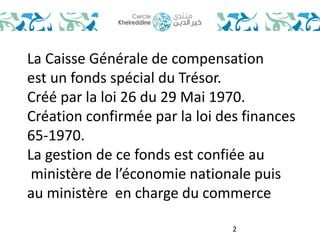 La Caisse Générale de compensation 
est un fonds spécial du Trésor. 
Créé par la loi 26 du 29 Mai 1970. 
Création confirmée par la loi des finances 
65-1970. 
La gestion de ce fonds est confiée au 
ministère de l’économie nationale puis 
au ministère en charge du commerce 
2 
 