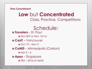 Time Commitment:

      Low but Concentrated
                 Class, Practice, Competitions

                    Schedule:
  Travelers    – St. Paul
       Nov   8/9 or Nov 15/16
  CasIT   – Vancouver
       Oct   19 – Nov 9
  CoMIS      – Minneapolis (Carlson)
       Apr   3–6
  Apex    – Singapore
       TBA   – (End of April)
 