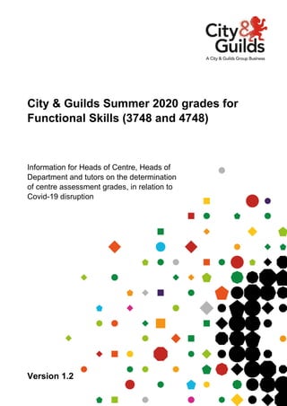 Version 1.2
City & Guilds Summer 2020 grades for
Functional Skills (3748 and 4748)
Information for Heads of Centre, Heads of
Department and tutors on the determination
of centre assessment grades, in relation to
Covid-19 disruption
 