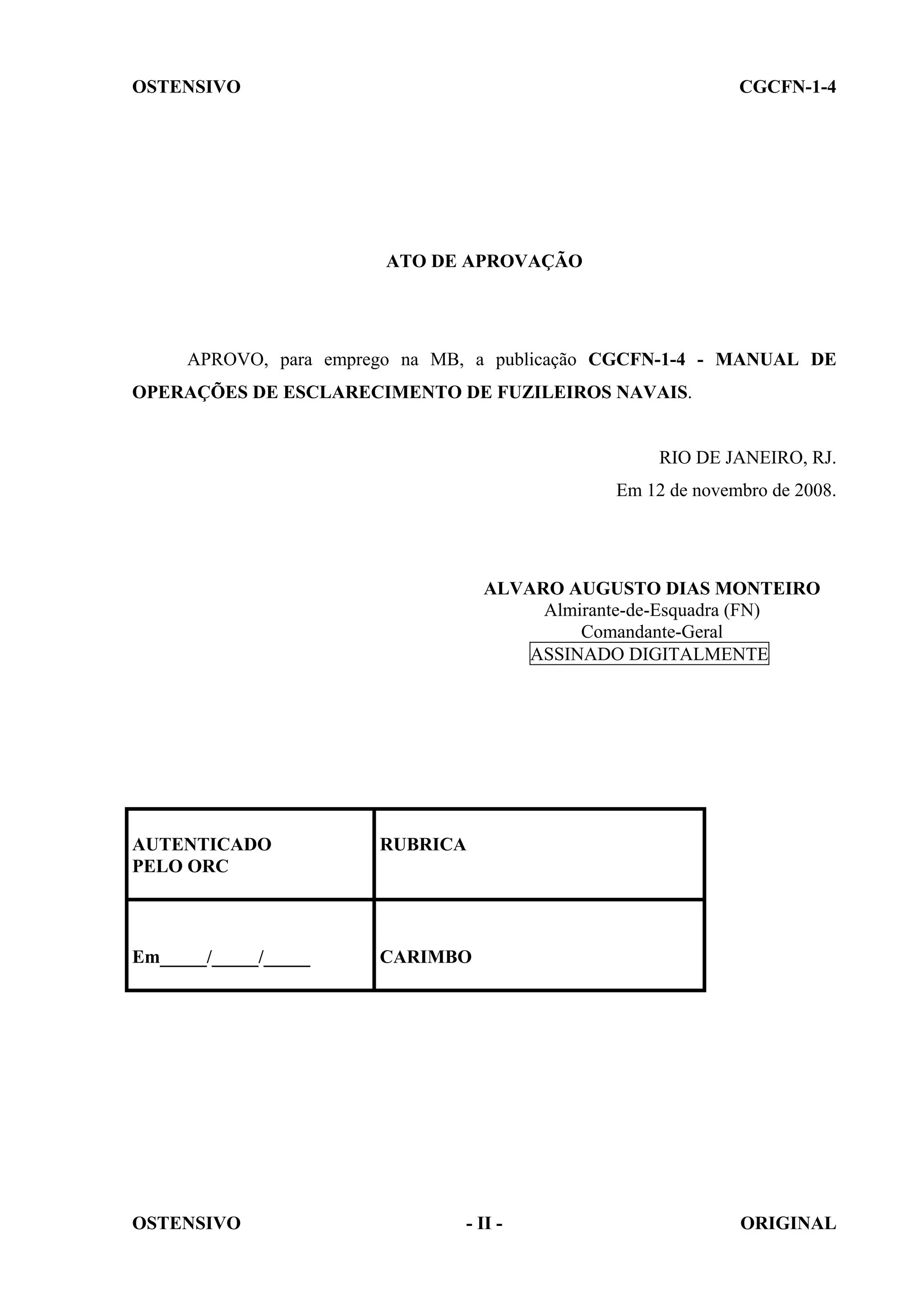 OSTENSIVO CGCFN-1-4
OSTENSIVO - II - ORIGINAL
ATO DE APROVAÇÃO
APROVO, para emprego na MB, a publicação CGCFN-1-4 - MANUAL DE
OPERAÇÕES DE ESCLARECIMENTO DE FUZILEIROS NAVAIS.
RIO DE JANEIRO, RJ.
Em 12 de novembro de 2008.
ALVARO AUGUSTO DIAS MONTEIRO
Almirante-de-Esquadra (FN)
Comandante-Geral
ASSINADO DIGITALMENTE
AUTENTICADO
PELO ORC
RUBRICA
Em_____/_____/_____ CARIMBO
 