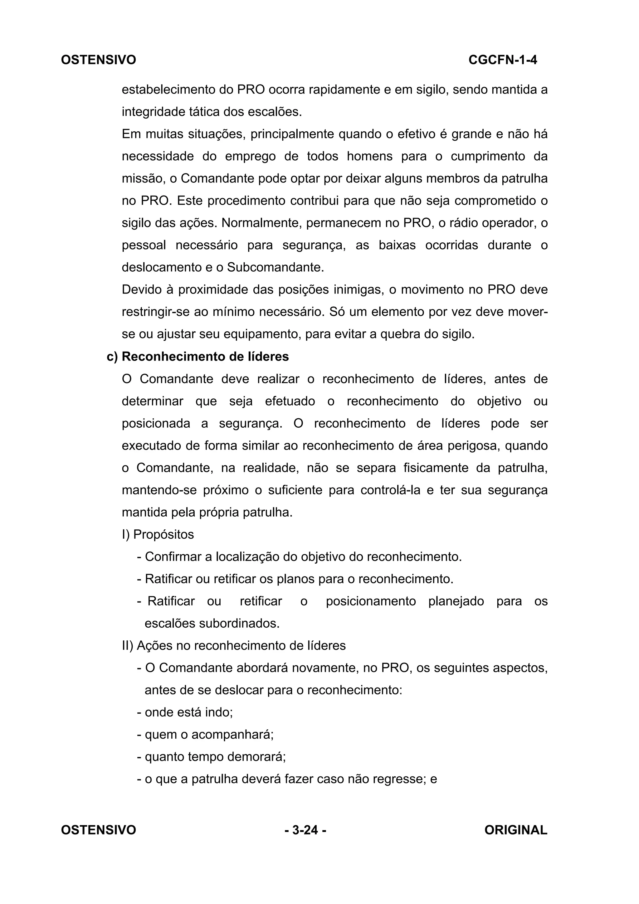 OSTENSIVO CGCFN-1-4
OSTENSIVO - 3-24 - ORIGINAL
.
estabelecimento do PRO ocorra rapidamente e em sigilo, sendo mantida a
integridade tática dos escalões.
Em muitas situações, principalmente quando o efetivo é grande e não há
necessidade do emprego de todos homens para o cumprimento da
missão, o Comandante pode optar por deixar alguns membros da patrulha
no PRO. Este procedimento contribui para que não seja comprometido o
sigilo das ações. Normalmente, permanecem no PRO, o rádio operador, o
pessoal necessário para segurança, as baixas ocorridas durante o
deslocamento e o Subcomandante.
Devido à proximidade das posições inimigas, o movimento no PRO deve
restringir-se ao mínimo necessário. Só um elemento por vez deve mover-
se ou ajustar seu equipamento, para evitar a quebra do sigilo.
c) Reconhecimento de líderes
O Comandante deve realizar o reconhecimento de líderes, antes de
determinar que seja efetuado o reconhecimento do objetivo ou
posicionada a segurança. O reconhecimento de líderes pode ser
executado de forma similar ao reconhecimento de área perigosa, quando
o Comandante, na realidade, não se separa fisicamente da patrulha,
mantendo-se próximo o suficiente para controlá-la e ter sua segurança
mantida pela própria patrulha.
I) Propósitos
- Confirmar a localização do objetivo do reconhecimento.
- Ratificar ou retificar os planos para o reconhecimento.
- Ratificar ou retificar o posicionamento planejado para os
escalões subordinados.
II) Ações no reconhecimento de líderes
- O Comandante abordará novamente, no PRO, os seguintes aspectos,
antes de se deslocar para o reconhecimento:
- onde está indo;
- quem o acompanhará;
- quanto tempo demorará;
- o que a patrulha deverá fazer caso não regresse; e
 