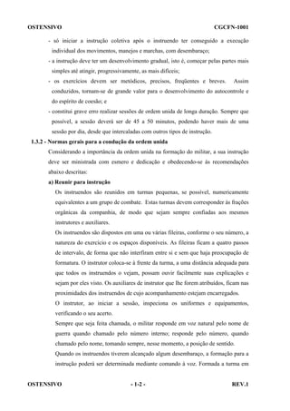 OSTENSIVO

CGCFN-1001

- só iniciar a instrução coletiva após o instruendo ter conseguido a execução
individual dos movimentos, manejos e marchas, com desembaraço;
- a instrução deve ter um desenvolvimento gradual, isto é, começar pelas partes mais
simples até atingir, progressivamente, as mais difíceis;
- os exercícios devem ser metódicos, precisos, freqüentes e breves.

Assim

conduzidos, tornam-se de grande valor para o desenvolvimento do autocontrole e
do espírito de coesão; e
- constitui grave erro realizar sessões de ordem unida de longa duração. Sempre que
possível, a sessão deverá ser de 45 a 50 minutos, podendo haver mais de uma
sessão por dia, desde que intercaladas com outros tipos de instrução.
1.3.2 - Normas gerais para a condução da ordem unida
Considerando a importância da ordem unida na formação do militar, a sua instrução
deve ser ministrada com esmero e dedicação e obedecendo-se às recomendações
abaixo descritas:
a) Reunir para instrução
Os instruendos são reunidos em turmas pequenas, se possível, numericamente
equivalentes a um grupo de combate. Estas turmas devem corresponder às frações
orgânicas da companhia, de modo que sejam sempre confiadas aos mesmos
instrutores e auxiliares.
Os instruendos são dispostos em uma ou várias fileiras, conforme o seu número, a
natureza do exercício e os espaços disponíveis. As fileiras ficam a quatro passos
de intervalo, de forma que não interfiram entre si e sem que haja preocupação de
formatura. O instrutor coloca-se à frente da turma, a uma distância adequada para
que todos os instruendos o vejam, possam ouvir facilmente suas explicações e
sejam por eles visto. Os auxiliares de instrutor que lhe forem atribuídos, ficam nas
proximidades dos instruendos de cujo acompanhamento estejam encarregados.
O instrutor, ao iniciar a sessão, inspeciona os uniformes e equipamentos,
verificando o seu acerto.
Sempre que seja feita chamada, o militar responde em voz natural pelo nome de
guerra quando chamado pelo número interno; responde pelo número, quando
chamado pelo nome, tomando sempre, nesse momento, a posição de sentido.
Quando os instruendos tiverem alcançado algum desembaraço, a formação para a
instrução poderá ser determinada mediante comando à voz. Formada a turma em

OSTENSIVO

- 1-2 -

REV.1

 