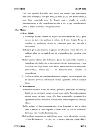 OSTENSIVO

CGCFN-1001

Para voltar à posição de sentido, trazer a arma para junto do corpo, deslizando a
mão direita ao longo do fuste para baixo, de modo que, no final do movimento, a
arma fique empunhada como foi descrito para a posição de sentido.
Simultaneamente, a mão esquerda vem se colar à coxa e o pé esquerdo vem se
juntar ao direito, assumindo a posição de sentido.
3.7.2 - Manejo
a) Generalidades
I) No manejo da arma somente os braços e as mãos entram em ação; a parte
superior do corpo fica perfilada e imóvel. Os diversos tempos de que se
compõem os movimentos devem ser executados com rigor, precisão e
uniformidade.
II) Sempre que a arma tiver que ir repousar no solo com a soleira, não deve ser
batida ao solo e sim encostada levemente, procurando-se fazer o mínimo ruído
possível.
III) Em recintos cobertos, não destinados à prática de ordem unida, cerimônia e
recepção de autoridades, não se executa ombro-arma e apresentar-arma e, para
se deslocar uma tropa armada nestes locais, pode-se fazê-lo em arma-cruzada,
arma-suspensa,

arma-na-mão

e

em

bandoleira-arma,

conforme

as

circunstâncias.
IV) O militar armado e não estando em formatura, transporta a arma sempre de uma
das maneiras previstas neste manual e nunca segurando a arma de qualquer
forma.
b) Arma-suspensa
I) O militar suspende a arma na vertical, apoiando a parte média do antebraço
direito, em um movimento enérgico, conservando o pulso flexionado para cima
a fim de manter a arma na vertical; além disso, nesta posição a arma deve ficar
ligeiramente afastada do corpo e, vista de frente, no mesmo plano do antebraço
e braço.
II) Nas voltas a pé firme executadas com a arma descansada no solo, o militar
toma a posição de arma-suspensa à última sílaba da voz de advertência.
Terminado o movimento, descansa a arma.
III) O vocábulo arma-suspensa será utilizado sempre como advertência; exemplo:
“PELOTÃO (ESCOLA, GRUPO, etc.) ARMA-SUSPENSA, ORDINÁRIO!

OSTENSIVO

- 3-63 -

REV.1

 