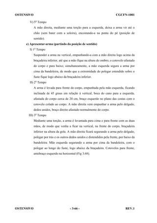 OSTENSIVO

CGCFN-1001

V) 5o Tempo
A mão direita, mediante uma torção para a esquerda, deixa a arma vir até o
chão (sem bater com a soleira), encostando-a na ponta do pé (posição de
sentido).
e) Apresentar-arma (partindo da posição de sentido)
I) 1o Tempo
Suspender a arma na vertical, empunhando-a com a mão direita logo acima da
braçadeira inferior, até que a mão fique na altura do ombro, o cotovelo afastado
do corpo e para baixo; simultaneamente, a mão esquerda segura a arma por
cima da bandoleira, de modo que a extremidade do polegar estendido sobre o
fuste fique logo abaixo da braçadeira inferior.
II) 2o Tempo
A arma é levada para frente do corpo, empunhada pela mão esquerda, ficando
inclinada de 45 graus em relação à vertical, boca do cano para a esquerda,
afastada do corpo cerca de 20 cm, braço esquerdo no plano das costas com o
cotovelo colado ao corpo. A mão direita vem empunhar a arma pelo delgado,
dedos unidos, braço direito afastado normalmente do corpo.
III) 3o Tempo
Mediante uma torção, a arma é levantada para cima e para frente com as duas
mãos, de modo que venha a ficar na vertical, na frente do corpo, braçadeira
inferior na altura da gola. A mão direita ficará segurando a arma pelo delgado,
polegar por trás e os outros dedos unidos e distendidos pela frente, por baixo da
bandoleira. Mão esquerda segurando a arma por cima da bandoleira, com o
polegar ao longo do fuste, logo abaixo da braçadeira. Cotovelos para frente,
antebraço esquerdo na horizontal (Fig 3.68).

OSTENSIVO

- 3-66 -

REV.1

 