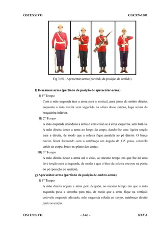 OSTENSIVO

CGCFN-1001

Fig 3.68 - Apresentar-arma (partindo da posição de sentido)

f) Descansar-arma (partindo da posição de apresentar-arma)
I) 1o Tempo
Com a mão esquerda traz a arma para a vertical, para junto do ombro direito,
enquanto a mão direita vem segurá-la na altura desse ombro, logo acima da
braçadeira inferior.
II) 2o Tempo
A mão esquerda abandona a arma e vem colar-se à coxa esquerda, sem batê-la.
A mão direita desce a arma ao longo do corpo, dando-lhe uma ligeira torção
para a direita, de modo que a soleira fique paralela ao pé direito. O braço
direito ficará formando com o antebraço um ângulo de 135 graus, cotovelo
unido ao corpo, braço no plano das costas.
III) 3o Tempo
A mão direita desce a arma até o chão, ao mesmo tempo em que lhe dá uma
leve torção para a esquerda, de modo a que o bico da soleira encoste na ponta
do pé (posição de sentido).
g) Apresentar-arma (partindo da posição de ombro-arma)
I) 1o Tempo
A mão direita segura a arma pelo delgado, ao mesmo tempo em que a mão
esquerda puxa a coronha para trás, de modo que a arma fique na vertical;
cotovelo esquerdo afastado, mão esquerda colada ao corpo, antebraço direito
junto ao corpo.

OSTENSIVO

- 3-67 -

REV.1

 