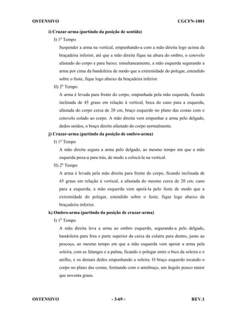OSTENSIVO

CGCFN-1001

i) Cruzar-arma (partindo da posição de sentido)
I) 1o Tempo
Suspender a arma na vertical, empunhando-a com a mão direita logo acima da
braçadeira inferior, até que a mão direita fique na altura do ombro, o cotovelo
afastado do corpo e para baixo; simultaneamente, a mão esquerda segurando a
arma por cima da bandoleira de modo que a extremidade do polegar, estendido
sobre o fuste, fique logo abaixo da braçadeira inferior.
II) 2o Tempo
A arma é levada para frente do corpo, empunhada pela mão esquerda, ficando
inclinada de 45 graus em relação à vertical, boca do cano para a esquerda,
afastada do corpo cerca de 20 cm, braço esquerdo no plano das costas com o
cotovelo colado ao corpo. A mão direita vem empunhar a arma pelo delgado,
dedos unidos, o braço direito afastado do corpo normalmente.
j) Cruzar-arma (partindo da posição de ombro-arma)
I) 1o Tempo
A mão direita segura a arma pelo delgado, ao mesmo tempo em que a mão
esquerda puxa-a para trás, de modo a colocá-la na vertical.
II) 2o Tempo
A arma é levada pela mão direita para frente do corpo, ficando inclinada de
45 graus em relação à vertical, e afastada do mesmo cerca de 20 cm; cano
para a esquerda; a mão esquerda vem apoiá-la pelo fuste de modo que a
extremidade do polegar, estendido sobre o fuste, fique logo abaixo da
braçadeira inferior.
k) Ombro-arma (partindo da posição de cruzar-arma)
I) 1o Tempo
A mão direita leva a arma ao ombro esquerdo, segurando-a pelo delgado,
bandoleira para fora e parte superior da caixa da culatra para dentro, junto ao
pescoço, ao mesmo tempo em que a mão esquerda vem apoiar a arma pela
soleira, com as falanges e a palma, ficando o polegar entre o bico da soleira e o
anilho, e os demais dedos empunhando a soleira. O braço esquerdo tocando o
corpo no plano das costas, formando com o antebraço, um ângulo pouco maior
que noventa graus.

OSTENSIVO

- 3-69 -

REV.1

 
