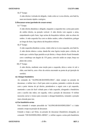 OSTENSIVO

CGCFN-1001

II) 2o Tempo
A mão direita é retirada do delgado, vindo colar-se à coxa direita, sem batê-la,
num movimento rápido e enérgico.
l) Descansar-arma (partindo do cruzar-arma)
I) 1o Tempo
A mão direita abandona o delgado, enquanto a esquerda trás a arma para junto
do ombro direito, na posição vertical. A mão direita vem segurar a arma,
empunhando-a pelo fuste, logo acima da braçadeira inferior, mão na altura do
ombro. A mão esquerda fica com os dedos unidos, sobre a bandoleira, polegar
ao longo do fuste, logo abaixo da braçadeira inferior.
II) 2o Tempo
A mão esquerda abandona a arma, vindo colar-se à coxa esquerda, sem batê-la.
A mão direita abaixa a arma, dando-lhe uma ligeira torção para a direita, de
modo que a soleira fique paralela ao pé direito; o braço direito ficará formando
com o antebraço um ângulo de 135 graus, cotovelo unido ao corpo, braço no
plano das costas.
III) 3o Tempo
A mão direita, mediante uma torção para a esquerda, deixa a arma vir até o
chão, sem batê-la, com o bico da soleira encostado na ponta do pé (posição de
sentido).
m) Alongar-bandoleira
Ao comando de “ALONGAR-BANDOLEIRA”, dado sempre na posição de
descansar, o militar traz o fuzil para entre as pernas, juntando a soleira da arma
com a parte interna do pé direito, prendendo-a a seguir com o pé esquerdo,
mantendo o cano do fuzil voltado para o lado esquerdo, alongando a bandoleira
com o auxílio das mãos; em seguida, volta a posição de descansar. O militar
necessita curvar o tronco para executar o alongar-bandoleira, tomando a posição
mais cômoda para isto.
n) Em bandoleira-arma
Este comando é sempre precedido de “ALONGAR-BANDOLEIRA” e é dado
estando a tropa na posição de descansar.
Estando a tropa a pé firme, na posição de descansar (bandoleira alongada), ao
comando “EM BANDOLEIRA-ARMA”, o militar segura a arma pela bandoleira

OSTENSIVO

- 3-70 -

REV.1

 