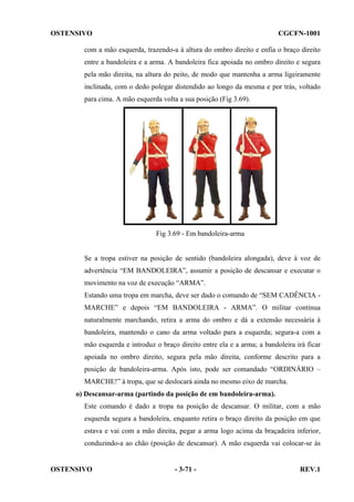 OSTENSIVO

CGCFN-1001

com a mão esquerda, trazendo-a à altura do ombro direito e enfia o braço direito
entre a bandoleira e a arma. A bandoleira fica apoiada no ombro direito e segura
pela mão direita, na altura do peito, de modo que mantenha a arma ligeiramente
inclinada, com o dedo polegar distendido ao longo da mesma e por trás, voltado
para cima. A mão esquerda volta a sua posição (Fig 3.69).

Fig 3.69 - Em bandoleira-arma

Se a tropa estiver na posição de sentido (bandoleira alongada), deve à voz de
advertência “EM BANDOLEIRA”, assumir a posição de descansar e executar o
movimento na voz de execução “ARMA”.
Estando uma tropa em marcha, deve ser dado o comando de “SEM CADÊNCIA MARCHE” e depois “EM BANDOLEIRA - ARMA”. O militar continua
naturalmente marchando, retira a arma do ombro e dá a extensão necessária à
bandoleira, mantendo o cano da arma voltado para a esquerda; segura-a com a
mão esquerda e introduz o braço direito entre ela e a arma; a bandoleira irá ficar
apoiada no ombro direito, segura pela mão direita, conforme descrito para a
posição de bandoleira-arma. Após isto, pode ser comandado “ORDINÁRIO –
MARCHE!” à tropa, que se deslocará ainda no mesmo eixo de marcha.
o) Descansar-arma (partindo da posição de em bandoleira-arma).
Este comando é dado a tropa na posição de descansar. O militar, com a mão
esquerda segura a bandoleira, enquanto retira o braço direito da posição em que
estava e vai com a mão direita, pegar a arma logo acima da braçadeira inferior,
conduzindo-a ao chão (posição de descansar). A mão esquerda vai colocar-se às

OSTENSIVO

- 3-71 -

REV.1

 