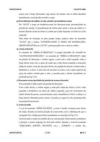 OSTENSIVO

CGCFN-1001

costas com o braço flexionado, logo abaixo da cintura, com os dedos deixados
naturalmente, costa da mão tocando o corpo.
p) Procedimento do militar no alto estando em bandoleira-arma
No “ALTO” a tropa em bandoleira-arma faz descansar-arma, permanecendo na
posição de sentido. O procedimento do militar para retirar a arma do ombro é o
mesmo descrito acima na alínea o), sendo que a mão esquerda vai colar-se à coxa
esquerda.
Para efeito de instrução ou para poupar tempo, pode-se antes de comandar
“ALTO”, dar a ordem: “CONSERVANDO A ARMA EM BANDOLEIRA,
GRUPO (PELOTÃO, etc.) ALTO”, permanecendo com a arma no ombro.
q) Arma-a-tiracolo
O comando de “ARMA-A-TIRACOLO” é sempre precedido do comando de
“ALONGAR-BANDOLEIRA”. ao comando de “ARMA-A-TIRACOLO”, dado
na posição de descansar, o militar segura a arma com a mão esquerda, enfia o
braço direito entre ela e a arma, de modo que a mão direita empunhe a arma pela
chapa da soleira, costa da mão para frente; em seguida faz passar a cabeça entre a
bandoleira e a arma. A arma fica de encontro às costas, com a parte superior da
caixa da culatra voltada para o solo, a coronha para a direita (semelhante ao
mostrado na Fig 3.16).
r) Descansar-arma (partindo da posição de arma-a-tiracolo)
Esse comando é dado a partir da posição de descansar.
Com a mão direita, o militar segura a arma pela chapa da soleira e com a mão
esquerda a bandoleira, na altura do ombro esquerdo; com um movimento do
ombro direito faz passar, sucessivamente, entre a bandoleira e o fuzil, a cabeça e o
braço direito, liberando assim a arma e, levando-a a seguir ao solo, permanecendo
na posição de descansar.
s) Arma-na-mão
À voz de comando “ARMA-NA-MÃO”, a arma é trazida vivamente para frente
do corpo, ficando na mesma posição de cruzar-arma, com a diferença de que o
carregador fica voltado para frente (semelhante ao mostrado na Fig 3.17).
Arma-na-mão é usado no combate por ser uma posição relativamente confortável
e permitir o pronto emprego do fuzil pelo militar. Quando o instrutor comanda
“ESQUADRA (GRUPO, PELOTÃO, etc.) - COMIGO”, o militar faz,

OSTENSIVO

- 3-72 -

REV.1

 