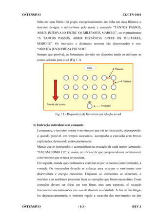 OSTENSIVO

CGCFN-1001

linha em uma fileira (ou grupo, excepcionalmente, em linha em duas fileiras), o
instrutor designa o militar-base pelo nome e comanda “TANTOS PASSOS,
ABRIR INTERVALO ENTRE OS MILITARES, MARCHE”, ou eventualmente
“A TANTOS PASSOS, ABRIR DISTÂNCIA ENTRE OS MILITARES,
MARCHE”. Os intervalos e distâncias normais são determinados à voz:
“DIREITA (ESQUERDA) VOLVER”.
Sempre que possível, as formaturas deverão ser dispostas tendo os militares as
costas voltadas para o sol (Fig 1.1).

Fig 1.1 - Dispositivo de formatura em relação ao sol

b) Instrução individual sem comando
Lentamente, o instrutor mostra o movimento que vai ser executado, decompondoo quando possível, em tempos sucessivos; acompanha a execução com breves
explicações, destacando certos pormenores.
Manda que os instruendos o acompanhem na execução de cada tempo (comando:
“FAÇAM COMO EU”) e, assim, certifica-se de que compreenderam corretamente
o movimento que se trata de executar.
Em seguida, manda que continuem a exercitar-se por si mesmo (sem comando), à
vontade. Os instruendos deverão se esforçar para executar o movimento com
desenvoltura e energia crescentes. Enquanto os instruendos se exercitam, o
instrutor e os auxiliares procuram fazer as correções que forem necessárias. Essas
correções devem ser feitas em tom firme, mas sem aspereza, só tocando
fisicamente nos instruendos em caso de absoluta necessidade. A fim de não fatigálos desnecessariamente, o instrutor regula a sucessão dos movimentos ou dos

OSTENSIVO

- 1-3 -

REV.1

 