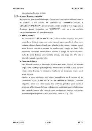OSTENSIVO

CGCFN-1001

automaticamente, arma-na-mão.
3.7.3 - Armar e desarmar-baioneta
Normalmente, só se arma baioneta para fins de exercícios (ordem unida ou instrução
de combate) e nos desfiles. Os comandos de “ARMAR-BAIONETA E
DESARMAR-BAIONETA”, devem ser dados sempre estando a tropa na posição de
descansar. quando comandado por “CORNETA”, pode ser a sua execução
convencionada em até três pontos de corneta.
a) Armar baioneta
Ao comando de “ARMAR BAIONETA”, o militar inclina o cano do fuzil para a
esquerda, na frente do corpo, com a mão esquerda segura o punho do sabre, com a
costa da mão para frente; olhando para a bainha, retira o sabre e coloca-o preso à
arma, fazendo coincidir o encaixe da presilha com a espiga do fuste. Calca
fortemente a baioneta, introduzindo a presilha na espiga até ouvir funcionar a
mola do retém. Estando com baioneta armada, uma tropa não deve usar o
intervalo reduzido (sem intervalo).
b) Desarmar-baioneta
Para desarmar baioneta, a mão direita inclina a arma para a esquerda, na frente do
corpo e com o dedo polegar comprime o botão da mola do retém. A mão esquerda
retira o sabre da arma e o introduz na bainha por um movimento inverso ao de
armar baioneta.
Estando a tropa marchando nos passos sem-cadência ou de estrada, ao ser
comandado “ARMAR-BAIONETA” ou “DESARMAR-BAIONETA”, o militar
empunha a arma com a mão direita pelo centro de gravidade (parte média da
arma), de tal forma que ela fique perfeitamente equilibrada (cano voltado para o
lado esquerdo); com a mão esquerda, arma ou desarma a baioneta e recoloca a
arma na sua posição primitiva, sem interromper a marcha (Fig 3.70).

OSTENSIVO

- 3-73 -

REV.1

 