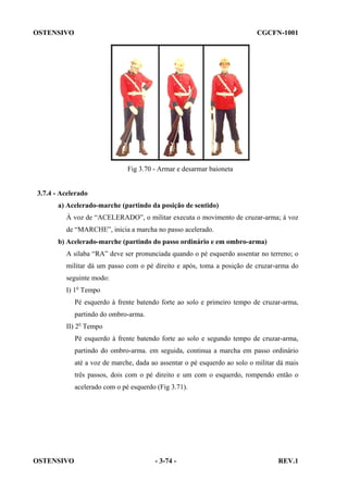 OSTENSIVO

CGCFN-1001

Fig 3.70 - Armar e desarmar baioneta

3.7.4 - Acelerado
a) Acelerado-marche (partindo da posição de sentido)
À voz de “ACELERADO”, o militar executa o movimento de cruzar-arma; à voz
de “MARCHE”, inicia a marcha no passo acelerado.
b) Acelerado-marche (partindo do passo ordinário e em ombro-arma)
A sílaba “RA” deve ser pronunciada quando o pé esquerdo assentar no terreno; o
militar dá um passo com o pé direito e após, toma a posição de cruzar-arma do
seguinte modo:
I) 1o Tempo
Pé esquerdo à frente batendo forte ao solo e primeiro tempo de cruzar-arma,
partindo do ombro-arma.
II) 2o Tempo
Pé esquerdo à frente batendo forte ao solo e segundo tempo de cruzar-arma,
partindo do ombro-arma. em seguida, continua a marcha em passo ordinário
até a voz de marche, dada ao assentar o pé esquerdo ao solo o militar dá mais
três passos, dois com o pé direito e um com o esquerdo, rompendo então o
acelerado com o pé esquerdo (Fig 3.71).

OSTENSIVO

- 3-74 -

REV.1

 