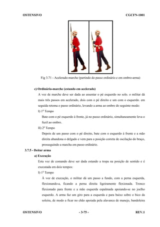 OSTENSIVO

CGCFN-1001

Fig 3.71 - Acelerado-marche (partindo do passo ordinário e em ombro-arma)

c) Ordinário-marche (estando em acelerado)
A voz de marche deve ser dada ao assentar o pé esquerdo no solo. o militar dá
mais três passos em acelerado, dois com o pé direito e um com o esquerdo. em
seguida retoma o passo ordinário, levando a arma ao ombro do seguinte modo:
I) 1o Tempo
Bate com o pé esquerdo à frente, já no passo ordinário, simultaneamente leva o
fuzil ao ombro.
II) 2o Tempo
Depois de um passo com o pé direito, bate com o esquerdo à frente e a mão
direita abandona o delgado e vem para a posição correta de oscilação do braço,
prosseguindo a marcha em passo ordinário.
3.7.5 - Deitar arma
a) Execução
Esta voz de comando deve ser dada estando a tropa na posição de sentido e é
executada em dois tempos:
I) 1o Tempo
À voz de execução, o militar dá um passo a fundo, com a perna esquerda,
flexionando-a, ficando a perna direita ligeiramente flexionada. Tronco
flexionado para frente e a mão esquerda espalmada apoiando-se no joelho
esquerdo. A arma faz um giro para a esquerda e para baixo sobre o bico da
soleira, de modo a ficar no chão apoiada pela alavanca de manejo, bandoleira

OSTENSIVO

- 3-75 -

REV.1

 