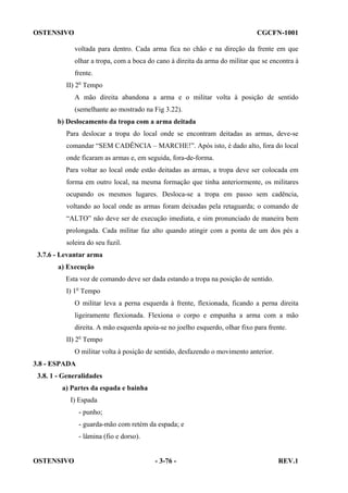OSTENSIVO

CGCFN-1001
voltada para dentro. Cada arma fica no chão e na direção da frente em que
olhar a tropa, com a boca do cano à direita da arma do militar que se encontra à
frente.

II) 2o Tempo
A mão direita abandona a arma e o militar volta à posição de sentido
(semelhante ao mostrado na Fig 3.22).
b) Deslocamento da tropa com a arma deitada
Para deslocar a tropa do local onde se encontram deitadas as armas, deve-se
comandar “SEM CADÊNCIA – MARCHE!”. Após isto, é dado alto, fora do local
onde ficaram as armas e, em seguida, fora-de-forma.
Para voltar ao local onde estão deitadas as armas, a tropa deve ser colocada em
forma em outro local, na mesma formação que tinha anteriormente, os militares
ocupando os mesmos lugares. Desloca-se a tropa em passo sem cadência,
voltando ao local onde as armas foram deixadas pela retaguarda; o comando de
“ALTO” não deve ser de execução imediata, e sim pronunciado de maneira bem
prolongada. Cada militar faz alto quando atingir com a ponta de um dos pés a
soleira do seu fuzil.
3.7.6 - Levantar arma
a) Execução
Esta voz de comando deve ser dada estando a tropa na posição de sentido.
I) 1o Tempo
O militar leva a perna esquerda à frente, flexionada, ficando a perna direita
ligeiramente flexionada. Flexiona o corpo e empunha a arma com a mão
direita. A mão esquerda apoia-se no joelho esquerdo, olhar fixo para frente.
II) 2o Tempo
O militar volta à posição de sentido, desfazendo o movimento anterior.
3.8 - ESPADA
3.8. 1 - Generalidades
a) Partes da espada e bainha
I) Espada
- punho;
- guarda-mão com retém da espada; e
- lâmina (fio e dorso).

OSTENSIVO

- 3-76 -

REV.1

 