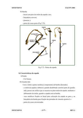 OSTENSIVO

CGCFN-1001

II) Bainha
- bocal com pino do retém da espada e aro;
- braçadeira com aro;
- ponteira; e
- partes de couro preto (Fig 3.72).

Fig 3.72 - Partes da espada

b) Características da espada
I) Punho
- Cor branca.
II) Guarda-mão
Com o retém e partes metálicas componentes da bainha (douradas).
- o retém da espada é dobrável; quando desdobrado constitui parte do guardamão; possui um orifício que se encaixa no pino-retém da espada, mediante o
dobramento do retém, quando a espada está na bainha;
- aros metálicos fixados ao bocal para colocação da espada na gata e, na
braçadeira da bainha para fixação das pernadas do cinturão ajustável; e
- partes de couro envernizadas.

OSTENSIVO

- 3-77 -

REV.1

 