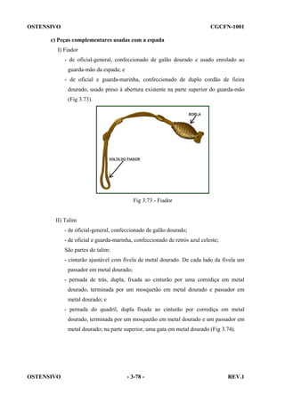 OSTENSIVO

CGCFN-1001

c) Peças complementares usadas com a espada
I) Fiador
- de oficial-general, confeccionado de galão dourado e usado enrolado ao
guarda-mão da espada; e
- de oficial e guarda-marinha, confeccionado de duplo cordão de fieira
dourado, usado preso à abertura existente na parte superior do guarda-mão
(Fig 3.73).

Fig 3.73 - Fiador

II) Talim
- de oficial-general, confeccionado de galão dourado;
- de oficial e guarda-marinha, confeccionado de retrós azul celeste;
São partes do talim:
- cinturão ajustável com fivela de metal dourado. De cada lado da fivela um
passador em metal dourado;
- pernada de trás, dupla, fixada ao cinturão por uma corrediça em metal
dourado, terminada por um mosquetão em metal dourado e passador em
metal dourado; e
- pernada do quadril, dupla fixada ao cinturão por corrediça em metal
dourado, terminada por um mosquetão em metal dourado e um passador em
metal dourado; na parte superior, uma gata em metal dourado (Fig 3.74).

OSTENSIVO

- 3-78 -

REV.1

 