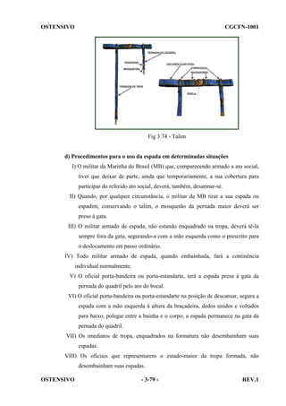 OSTENSIVO

CGCFN-1001

Fig 3.74 - Talim

d) Procedimentos para o uso da espada em determinadas situações
I) O militar da Marinha do Brasil (MB) que, comparecendo armado a ato social,
tiver que deixar de parte, ainda que temporariamente, a sua cobertura para
participar do referido ato social, deverá, também, desarmar-se.
II) Quando, por qualquer circunstância, o militar da MB tirar a sua espada ou
espadim, conservando o talim, o mosquetão da pernada maior deverá ser
preso à gata.
III) O militar armado de espada, não estando enquadrado na tropa, deverá tê-la
sempre fora da gata, segurando-a com a mão esquerda como o prescrito para
o deslocamento em passo ordinário.
IV) Todo militar armado de espada, quando embainhada, fará a continência
individual normalmente.
V) O oficial porta-bandeira ou porta-estandarte, terá a espada presa à gata da
pernada do quadril pelo aro do bocal.
VI) O oficial porta-bandeira ou porta-estandarte na posição de descansar, segura a
espada com a mão esquerda à altura da braçadeira, dedos unidos e voltados
para baixo, polegar entre a bainha e o corpo; a espada permanece na gata da
pernada do quadril.
VII) Os imediatos de tropa, enquadrados na formatura não desembainham suas
espadas.
VIII) Os oficiais que representarem o estado-maior da tropa formada, não
desembainham suas espadas.
OSTENSIVO

- 3-79 -

REV.1

 