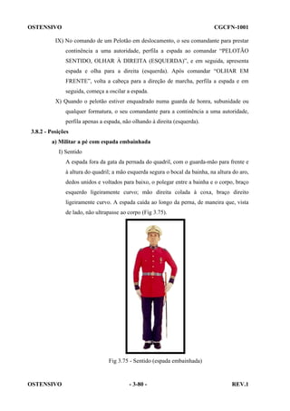 OSTENSIVO

CGCFN-1001

IX) No comando de um Pelotão em deslocamento, o seu comandante para prestar
continência a uma autoridade, perfila a espada ao comandar “PELOTÃO
SENTIDO, OLHAR À DIREITA (ESQUERDA)”, e em seguida, apresenta
espada e olha para a direita (esquerda). Após comandar “OLHAR EM
FRENTE”, volta a cabeça para a direção de marcha, perfila a espada e em
seguida, começa a oscilar a espada.
X) Quando o pelotão estiver enquadrado numa guarda de honra, subunidade ou
qualquer formatura, o seu comandante para a continência a uma autoridade,
perfila apenas a espada, não olhando à direita (esquerda).
3.8.2 - Posições
a) Militar a pé com espada embainhada
I) Sentido
A espada fora da gata da pernada do quadril, com o guarda-mão para frente e
à altura do quadril; a mão esquerda segura o bocal da bainha, na altura do aro,
dedos unidos e voltados para baixo, o polegar entre a bainha e o corpo, braço
esquerdo ligeiramente curvo; mão direita colada à coxa, braço direito
ligeiramente curvo. A espada caída ao longo da perna, de maneira que, vista
de lado, não ultrapasse ao corpo (Fig 3.75).

Fig 3.75 - Sentido (espada embainhada)

OSTENSIVO

- 3-80 -

REV.1

 