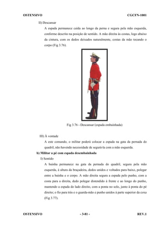 OSTENSIVO

CGCFN-1001

II) Descansar
A espada permanece caída ao longo da perna e segura pela mão esquerda,
conforme descrito na posição de sentido. A mão direita às costas, logo abaixo
da cintura, com os dedos deixados naturalmente, costas da mão tocando o
corpo (Fig 3.76).

Fig 3.76 - Descansar (espada embainhada)

III) À vontade
A este comando, o militar poderá colocar a espada na gata da pernada do
quadril, não havendo necessidade de segurá-la com a mão esquerda.
b) Militar a pé com espada desembainhada
I) Sentido
A bainha permanece na gata da pernada do quadril, segura pela mão
esquerda, à altura da braçadeira, dedos unidos e voltados para baixo, polegar
entre a bainha e o corpo. A mão direita segura a espada pelo punho, com a
costa para a direita, dedo polegar distendido à frente e ao longo do punho,
mantendo a espada do lado direito, com a ponta no solo, junto à ponta do pé
direito; o fio para trás e o guarda-mão e punho unidos à parte superior da coxa
(Fig 3.77).

OSTENSIVO

- 3-81 -

REV.1

 