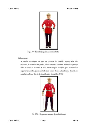 OSTENSIVO

CGCFN-1001

Fig 3.77 - Sentido (espada desembainhada)

II) Descansar
A bainha permanece na gata da pernada do quadril, segura pela mão
esquerda, à altura da braçadeira, dedos unidos e voltados para baixo, polegar
entre a bainha e o corpo. A mão direita segura a espada pela extremidade
superior do punho, palma voltada para baixo, dedos naturalmente distendidos
para baixo, braço direito distendido para frente (Fig 3.78).

Fig 3.78 - Descansar (espada desembainhada)

OSTENSIVO

- 3-82 -

REV.1

 