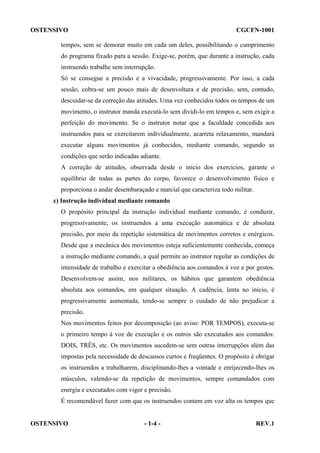 OSTENSIVO

CGCFN-1001

tempos, sem se demorar muito em cada um deles, possibilitando o cumprimento
do programa fixado para a sessão. Exige-se, porém, que durante a instrução, cada
instruendo trabalhe sem interrupção.
Só se consegue a precisão e a vivacidade, progressivamente. Por isso, a cada
sessão, cobra-se um pouco mais de desenvoltura e de precisão, sem, contudo,
descuidar-se da correção das atitudes. Uma vez conhecidos todos os tempos de um
movimento, o instrutor manda executá-lo sem dividi-lo em tempos e, sem exigir a
perfeição do movimento. Se o instrutor notar que a faculdade concedida aos
instruendos para se exercitarem individualmente, acarreta relaxamento, mandará
executar alguns movimentos já conhecidos, mediante comando, segundo as
condições que serão indicadas adiante.
A correção de atitudes, observada desde o início dos exercícios, garante o
equilíbrio de todas as partes do corpo, favorece o desenvolvimento físico e
proporciona o andar desembaraçado e marcial que caracteriza todo militar.
c) Instrução individual mediante comando
O propósito principal da instrução individual mediante comando, é conduzir,
progressivamente, os instruendos a uma execução automática e de absoluta
precisão, por meio da repetição sistemática de movimentos corretos e enérgicos.
Desde que a mecânica dos movimentos esteja suficientemente conhecida, começa
a instrução mediante comando, a qual permite ao instrutor regular as condições de
intensidade de trabalho e exercitar a obediência aos comandos à voz e por gestos.
Desenvolvem-se assim, nos militares, os hábitos que garantem obediência
absoluta aos comandos, em qualquer situação. A cadência, lenta no início, é
progressivamente aumentada, tendo-se sempre o cuidado de não prejudicar a
precisão.
Nos movimentos feitos por decomposição (ao aviso: POR TEMPOS), executa-se
o primeiro tempo à voz de execução e os outros são executados aos comandos:
DOIS, TRÊS, etc. Os movimentos sucedem-se sem outras interrupções além das
impostas pela necessidade de descansos curtos e freqüentes. O propósito é obrigar
os instruendos a trabalharem, disciplinando-lhes a vontade e enrijecendo-lhes os
músculos, valendo-se da repetição de movimentos, sempre comandados com
energia e executados com vigor e precisão.
É recomendável fazer com que os instruendos contem em voz alta os tempos que

OSTENSIVO

- 1-4 -

REV.1

 