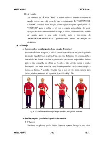 OSTENSIVO

CGCFN-1001

III) À vontade
Ao comando de “À VONTADE”, o militar coloca a espada na bainha de
acordo com o que está prescrito para o movimento de “EMBAINHARESPADA”. Procede nesta posição, como o prescrito para a posição de “À
VONTADE” para o militar a pé com a espada embainhada. Ao ouvir
qualquer vocativo do comandante da tropa, o militar desembainhará a espada
de

acordo

com

o

que

está

prescrito

para

o

movimento

de

“DESEMBAINHAR-ESPADA”, permanecendo, então, na posição de
descansar.
3.8.3 - Manejo
a) Desembainhar-espada (partindo da posição de sentido)
Para desembainhar a espada, o militar coloca o aro do bocal na gata da pernada
do quadril e desdobrando o retém, livra-o do pino da bainha. Em seguida, enfia a
mão direita no fiador e inclina o guarda-mão para frente, segurando a bainha
com a mão esquerda, na altura do bocal; a mão direita segura o punho
fortemente, com todos os dedos, costa da mão para cima e retira, com energia, a
lâmina da bainha. A espada é trazida para o lado direito, ponta sempre para
baixo, próximo ao corpo, até a posição de sentido (Fig 3.79).

Fig 3.79 - Desembainhar-espada (partindo da posição de sentido)

b) Perfilar-espada (partindo da posição de sentido)
I) 1o Tempo
Mediante um giro do punho direito, levantar a ponta da espada para cima;

OSTENSIVO

- 3-83 -

REV.1

 