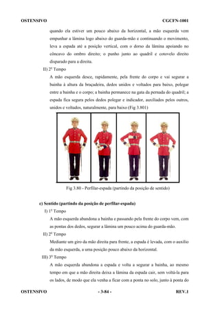 OSTENSIVO

CGCFN-1001
quando ela estiver um pouco abaixo da horizontal, a mão esquerda vem
empunhar a lâmina logo abaixo do guarda-mão e continuando o movimento,
leva a espada até a posição vertical, com o dorso da lâmina apoiando no
côncavo do ombro direito; o punho junto ao quadril e cotovelo direito
disparado para a direita.

II) 2o Tempo
A mão esquerda desce, rapidamente, pela frente do corpo e vai segurar a
bainha à altura da braçadeira, dedos unidos e voltados para baixo, polegar
entre a bainha e o corpo; a bainha permanece na gata da pernada do quadril; a
espada fica segura pelos dedos polegar e indicador, auxiliados pelos outros,
unidos e voltados, naturalmente, para baixo (Fig 3.801)

Fig 3.80 - Perfilar-espada (partindo da posição de sentido)

c) Sentido (partindo da posição de perfilar-espada)
I) 1o Tempo
A mão esquerda abandona a bainha e passando pela frente do corpo vem, com
as pontas dos dedos, segurar a lâmina um pouco acima do guarda-mão.
II) 2o Tempo
Mediante um giro da mão direita para frente, a espada é levada, com o auxílio
da mão esquerda, a uma posição pouco abaixo da horizontal.
III) 3o Tempo
A mão esquerda abandona a espada e volta a segurar a bainha, ao mesmo
tempo em que a mão direita deixa a lâmina da espada cair, sem voltá-la para
os lados, de modo que ela venha a ficar com a ponta no solo, junto à ponta do
OSTENSIVO

- 3-84 -

REV.1

 