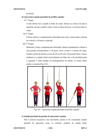 OSTENSIVO

CGCFN-1001
pé direito.

d) Apresentar-espada (partindo de perfilar espada)
I) 1o Tempo
A mão direita traz a espada à frente do corpo, lâmina na vertical, fio para à
esquerda, até que o punho venha a ficar na altura da boca, o cotovelo junto ao
corpo.
II) 2o Tempo
O braço direito é completamente distendido para cima, conservando a lâmina
na vertical e o fio para a esquerda.
III) 3o Tempo
Mantendo o braço completamente distendido, abaixar rapidamente a lâmina a
uma posição correspondente a 45 graus, entre a frente e a direita do corpo,
ficando a ponta da lâmina a cerca de 20 cm do solo. Na posição final, o braço,
antebraço e a espada, ficam sensivelmente em linha reta, o fio da lâmina para
a esquerda, o dedo polegar no prolongamento do punho, os outros dedos
unidos e cerrados (Fig 3.81)

Fig 3.81 - Apresentar-espada (partindo de perfilar espada)

e) Sentido (partindo da posição de apresentar espada)
Não é comum executar-se este movimento, porém se for comandado sentido
partindo de apresentar arma, os militares armados de espada farão,
OSTENSIVO

- 3-85 -

REV.1

 