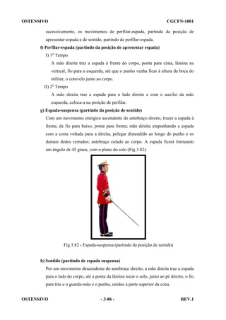 OSTENSIVO

CGCFN-1001

sucessivamente, os movimentos de perfilar-espada, partindo da posição de
apresentar-espada e de sentido, partindo de perfilar-espada.
f) Perfilar-espada (partindo da posição de apresentar espada)
I) 1o Tempo
A mão direita traz a espada à frente do corpo, ponta para cima, lâmina na
vertical, fio para a esquerda, até que o punho venha ficar à altura da boca do
militar; o cotovelo junto ao corpo.
II) 2o Tempo
A mão direita traz a espada para o lado direito e com o auxílio da mão
esquerda, coloca-a na posição de perfilar.
g) Espada-suspensa (partindo da posição de sentido)
Com um movimento enérgico ascendente do antebraço direito, trazer a espada à
frente, de fio para baixo, ponta para frente; mão direita empunhando a espada
com a costa voltada para a direita, polegar distendido ao longo do punho e os
demais dedos cerrados; antebraço colado ao corpo. A espada ficará formando
um ângulo de 45 graus, com o plano do solo (Fig 3.82).

Fig 3.82 - Espada-suspensa (partindo da posição de sentido)

h) Sentido (partindo de espada suspensa)
Por um movimento descendente do antebraço direito, a mão direita traz a espada
para o lado do corpo, até a ponta da lâmina tocar o solo, junto ao pé direito, o fio
para trás e o guarda-mão e o punho, unidos à parte superior da coxa.
OSTENSIVO

- 3-86 -

REV.1

 