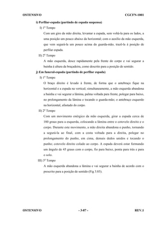 OSTENSIVO

CGCFN-1001

i) Perfilar-espada (partindo de espada suspensa)
I) 1o Tempo
Com um giro da mão direita, levantar a espada, sem voltá-la para os lados, a
uma posição um pouco abaixo da horizontal; com o auxílio da mão esquerda,
que vem segurá-la um pouco acima do guarda-mão, trazê-la à posição de
perfilar espada.
II) 2o Tempo
A mão esquerda, desce rapidamente pela frente do corpo e vai segurar a
bainha à altura da braçadeira, como descrito para a posição de sentido.
j) Em funeral-espada (partindo de perfilar espada)
I) 1o Tempo
O braço direito é levado à frente, de forma que o antebraço fique na
horizontal e a espada na vertical; simultaneamente, a mão esquerda abandona
a bainha e vai segurar a lâmina, palma voltada para frente, polegar para baixo,
no prolongamento da lâmina e tocando o guarda-mão; o antebraço esquerdo
na horizontal, afastado do corpo.
II) 2o Tempo
Com um movimento enérgico da mão esquerda, girar a espada cerca de
180 graus para a esquerda, colocando a lâmina entre o cotovelo direito e o
corpo. Durante este movimento, a mão direita abandona o punho, tornando
a segurá-la ao final, com a costa voltada para a direita, polegar no
prolongamento do punho, em cima, demais dedos unidos e tocando o
punho; cotovelo direito colado ao corpo. A espada deverá estar formando
um ângulo de 45 graus com o corpo, fio para baixo, ponta para trás e para
o solo.
III) 3o Tempo
A mão esquerda abandona a lâmina e vai segurar a bainha de acordo com o
prescrito para a posição de sentido (Fig 3.83).

OSTENSIVO

- 3-87 -

REV.1

 