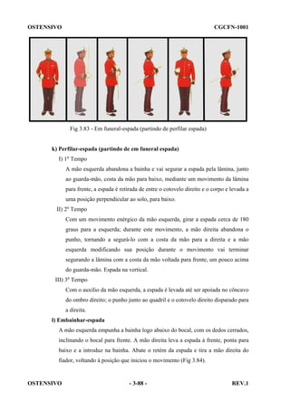OSTENSIVO

CGCFN-1001

Fig 3.83 - Em funeral-espada (partindo de perfilar espada)

k) Perfilar-espada (partindo de em funeral espada)
I) 1o Tempo
A mão esquerda abandona a bainha e vai segurar a espada pela lâmina, junto
ao guarda-mão, costa da mão para baixo, mediante um movimento da lâmina
para frente, a espada é retirada de entre o cotovelo direito e o corpo e levada a
uma posição perpendicular ao solo, para baixo.
II) 2o Tempo
Com um movimento enérgico da mão esquerda, girar a espada cerca de 180
graus para a esquerda; durante este movimento, a mão direita abandona o
punho, tornando a segurá-lo com a costa da mão para a direita e a mão
esquerda modificando sua posição durante o movimento vai terminar
segurando a lâmina com a costa da mão voltada para frente, um pouco acima
do guarda-mão. Espada na vertical.
III) 3o Tempo
Com o auxílio da mão esquerda, a espada é levada até ser apoiada no côncavo
do ombro direito; o punho junto ao quadril e o cotovelo direito disparado para
a direita.
l) Embainhar-espada
A mão esquerda empunha a bainha logo abaixo do bocal, com os dedos cerrados,
inclinando o bocal para frente. A mão direita leva a espada à frente, ponta para
baixo e a introduz na bainha. Abate o retém da espada e tira a mão direita do
fiador, voltando à posição que iniciou o movimento (Fig 3.84).

OSTENSIVO

- 3-88 -

REV.1

 