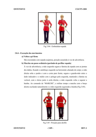 OSTENSIVO

CGCFN-1001

Fig 3.84 - Embainhar-espada

3.8.4 - Execução dos movimentos
a) Voltas a pé firme
São executadas com espada-suspensa, posição assumida à voz de advertência.
b) Marcha em passo ordinário (partindo de perfilar espada)
À voz de advertência, a mão esquerda segura a lâmina da espada com as pontas
dos dedos, ficando o antebraço esquerdo na horizontal, afastado do corpo; a mão
direita solta o punho e com a costa para frente, segura o guarda-mão entre o
dedo indicador e o médio com o polegar pela esquerda, mantendo a lâmina na
vertical, com o dorso junto à axila direita; a mão esquerda volta a segurar a
bainha. Ao comando de “MARCHE”, o militar rompe a marcha com o braço
direito oscilando naturalmente e a mão esquerda segurando a bainha (Fig 3.85).

Fig 3.85 - Posição para desfile
OSTENSIVO

- 3-89 -

REV.1

 