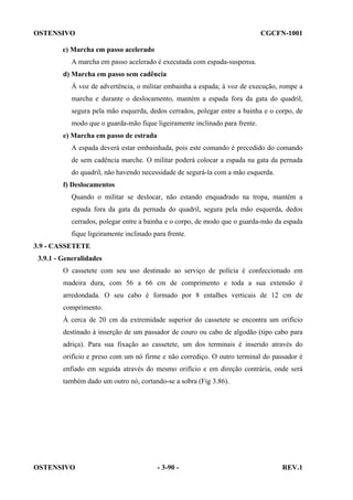 OSTENSIVO

CGCFN-1001

c) Marcha em passo acelerado
A marcha em passo acelerado é executada com espada-suspensa.
d) Marcha em passo sem cadência
À voz de advertência, o militar embainha a espada; à voz de execução, rompe a
marcha e durante o deslocamento, mantém a espada fora da gata do quadril,
segura pela mão esquerda, dedos cerrados, polegar entre a bainha e o corpo, de
modo que o guarda-mão fique ligeiramente inclinado para frente.
e) Marcha em passo de estrada
A espada deverá estar embainhada, pois este comando é precedido do comando
de sem cadência marche. O militar poderá colocar a espada na gata da pernada
do quadril, não havendo necessidade de segurá-la com a mão esquerda.
f) Deslocamentos
Quando o militar se deslocar, não estando enquadrado na tropa, mantém a
espada fora da gata da pernada do quadril, segura pela mão esquerda, dedos
cerrados, polegar entre a bainha e o corpo, de modo que o guarda-mão da espada
fique ligeiramente inclinado para frente.
3.9 - CASSETETE
3.9.1 - Generalidades
O cassetete com seu uso destinado ao serviço de polícia é confeccionado em
madeira dura, com 56 a 66 cm de comprimento e toda a sua extensão é
arredondada. O seu cabo é formado por 8 entalhes verticais de 12 cm de
comprimento.
À cerca de 20 cm da extremidade superior do cassetete se encontra um orifício
destinado à inserção de um passador de couro ou cabo de algodão (tipo cabo para
adriça). Para sua fixação ao cassetete, um dos terminais é inserido através do
orifício e preso com um nó firme e não corrediço. O outro terminal do passador é
enfiado em seguida através do mesmo orifício e em direção contrária, onde será
também dado um outro nó, cortando-se a sobra (Fig 3.86).

OSTENSIVO

- 3-90 -

REV.1

 