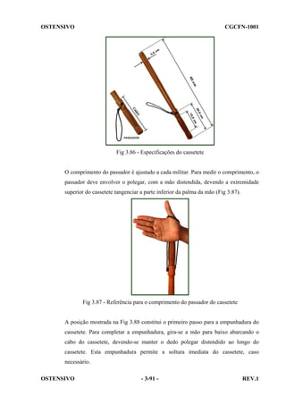OSTENSIVO

CGCFN-1001

Fig 3.86 - Especificações do cassetete

O comprimento do passador é ajustado a cada militar. Para medir o comprimento, o
passador deve envolver o polegar, com a mão distendida, devendo a extremidade
superior do cassetete tangenciar a parte inferior da palma da mão (Fig 3.87).

Fig 3.87 - Referência para o comprimento do passador do cassetete

A posição mostrada na Fig 3.88 constitui o primeiro passo para a empunhadura do
cassetete. Para completar a empunhadura, gira-se a mão para baixo abarcando o
cabo do cassetete, devendo-se manter o dedo polegar distendido ao longo do
cassetete. Esta empunhadura permite a soltura imediata do cassetete, caso
necessário.
OSTENSIVO

- 3-91 -

REV.1

 