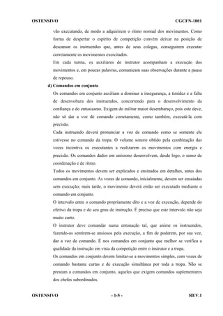 OSTENSIVO

CGCFN-1001

vão executando, de modo a adquirirem o ritmo normal dos movimentos. Como
forma de despertar o espírito de competição convém deixar na posição de
descansar os instruendos que, antes de seus colegas, conseguirem executar
corretamente os movimentos exercitados.
Em cada turma, os auxiliares de instrutor acompanham a execução dos
movimentos e, em poucas palavras, comunicam suas observações durante a pausa
de repouso.
d) Comandos em conjunto
Os comandos em conjunto auxiliam a dominar a insegurança, a timidez e a falta
de desenvoltura dos instruendos, concorrendo para o desenvolvimento da
confiança e do entusiasmo. Exigem do militar maior desembaraço, pois este deve,
não só dar a voz de comando corretamente, como também, executá-la com
precisão.
Cada instruendo deverá pronunciar a voz de comando como se somente ele
estivesse no comando da tropa. O volume sonoro obtido pela combinação das
vozes incentiva os executantes a realizarem os movimentos com energia e
precisão. Os comandos dados em uníssono desenvolvem, desde logo, o senso de
coordenação e de ritmo.
Todos os movimentos devem ser explicados e ensinados em detalhes, antes dos
comandos em conjunto. As vozes de comando, inicialmente, devem ser ensaiadas
sem execução; mais tarde, o movimento deverá então ser executado mediante o
comando em conjunto.
O intervalo entre o comando propriamente dito e a voz de execução, depende do
efetivo da tropa e do seu grau de instrução. É preciso que este intervalo não seja
muito curto.
O instrutor deve comandar numa entonação tal, que anime os instruendos,
fazendo-os sentirem-se ansiosos pela execução, a fim de poderem, por sua vez,
dar a voz de comando. É nos comandos em conjunto que melhor se verifica a
qualidade da instrução em vista da competição entre o instrutor e a tropa.
Os comandos em conjunto devem limitar-se a movimentos simples, com vozes de
comando bastante curtas e de execução simultânea por toda a tropa. Não se
prestam a comandos em conjunto, aqueles que exigem comandos suplementares
dos chefes subordinados.

OSTENSIVO

- 1-5 -

REV.1

 
