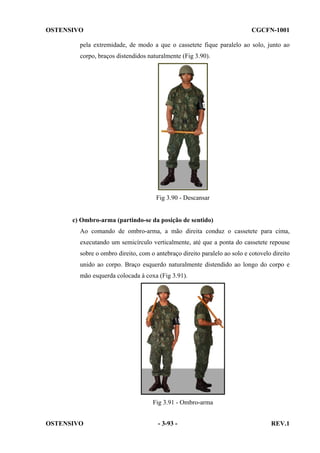 OSTENSIVO

CGCFN-1001

pela extremidade, de modo a que o cassetete fique paralelo ao solo, junto ao
corpo, braços distendidos naturalmente (Fig 3.90).

Fig 3.90 - Descansar

c) Ombro-arma (partindo-se da posição de sentido)
Ao comando de ombro-arma, a mão direita conduz o cassetete para cima,
executando um semicírculo verticalmente, até que a ponta do cassetete repouse
sobre o ombro direito, com o antebraço direito paralelo ao solo e cotovelo direito
unido ao corpo. Braço esquerdo naturalmente distendido ao longo do corpo e
mão esquerda colocada à coxa (Fig 3.91).

Fig 3.91 - Ombro-arma
OSTENSIVO

- 3-93 -

REV.1

 