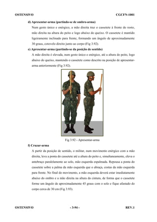 OSTENSIVO

CGCFN-1001

d) Apresentar-arma (partindo-se de ombro-arma)
Num gesto único e enérgico, a mão direita traz o cassetete à frente do rosto,
mão direita na altura do peito e logo abaixo do queixo. O cassetete é mantido
ligeiramente inclinado para frente, formando um ângulo de aproximadamente
30 graus, cotovelo direito junto ao corpo (Fig 3.92).
e) Apresentar-arma (partindo-se da posição de sentido)
A mão direita é elevada, num gesto único e enérgico, até a altura do peito, logo
abaixo do queixo, mantendo o cassetete como descrito na posição de apresentararma anteriormente (Fig 3.92).

Fig 3.92 - Apresentar-arma
f) Cruzar-arma
A partir da posição de sentido, o militar, num movimento enérgico com a mão
direita, leva a ponta do cassetete até a altura do peito e, simultaneamente, eleva o
antebraço paralelamente ao solo, mão esquerda espalmada. Repousa a ponta do
cassetete sobre a palma da mão esquerda que o abraça, costas da mão esquerda
para frente. No final do movimento, a mão esquerda deverá estar imediatamente
abaixo do ombro e a mão direita na altura da cintura, de forma que o cassetete
forme um ângulo de aproximadamente 45 graus com o solo e fique afastado do
corpo cerca de 30 cm (Fig 3.93).

OSTENSIVO

- 3-94 -

REV.1

 