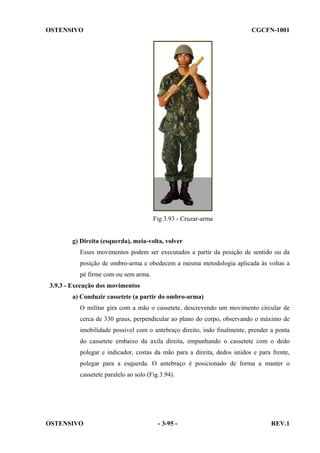 OSTENSIVO

CGCFN-1001

Fig 3.93 - Cruzar-arma

g) Direita (esquerda), meia-volta, volver
Esses movimentos podem ser executados a partir da posição de sentido ou da
posição de ombro-arma e obedecem a mesma metodologia aplicada às voltas a
pé firme com ou sem arma.
3.9.3 - Execução dos movimentos
a) Conduzir cassetete (a partir do ombro-arma)
O militar gira com a mão o cassetete, descrevendo um movimento círcular de
cerca de 330 graus, perpendicular ao plano do corpo, observando o máximo de
imobilidade possível com o antebraço direito, indo finalmente, prender a ponta
do cassetete embaixo da axila direita, empunhando o cassetete com o dedo
polegar e indicador, costas da mão para a direita, dedos unidos e para frente,
polegar para a esquerda. O antebraço é posicionado de forma a manter o
cassetete paralelo ao solo (Fig 3.94).

OSTENSIVO

- 3-95 -

REV.1

 