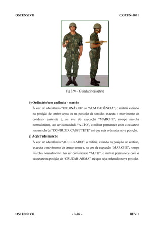 OSTENSIVO

CGCFN-1001

Fig 3.94 - Conduzir cassetete

b) Ordinário/sem cadência - marche
À voz de advertência “ORDINÁRIO” ou “SEM CADÊNCIA”, o militar estando
na posição de ombro-arma ou na posição de sentido, executa o movimento de
conduzir cassetete e, na voz de execução “MARCHE”, rompe marcha
normalmente. Ao ser comandado “ALTO”, o militar permanece com o cassetete
na posição de “CONDUZIR CASSETETE” até que seja ordenada nova posição.
c) Acelerado marche
À voz de advertência “ACELERADO”, o militar, estando na posição de sentido,
executa o movimento de cruzar-arma e, na voz de execução “MARCHE”, rompe
marcha normalmente. Ao ser comandado “ALTO”, o militar permanece com o
cassetete na posição de “CRUZAR-ARMA” até que seja ordenado nova posição.

OSTENSIVO

- 3-96 -

REV.1

 